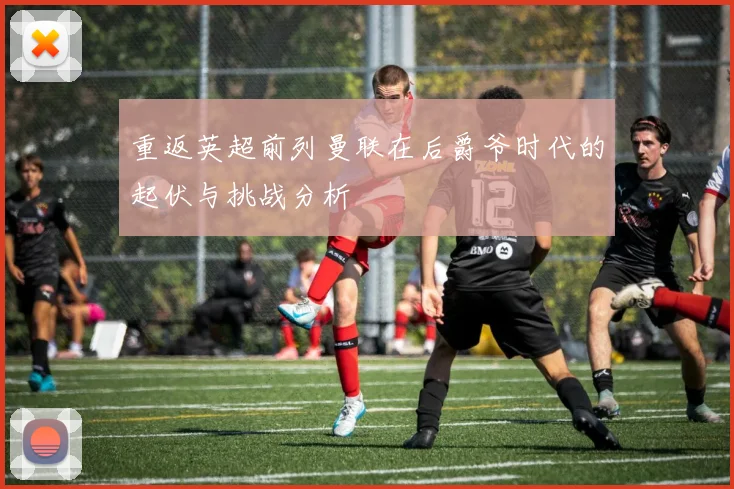 重返英超前列曼联在后爵爷时代的起伏与挑战分析