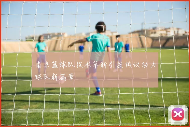 南京篮球队技术革新引发热议助力球队新篇章