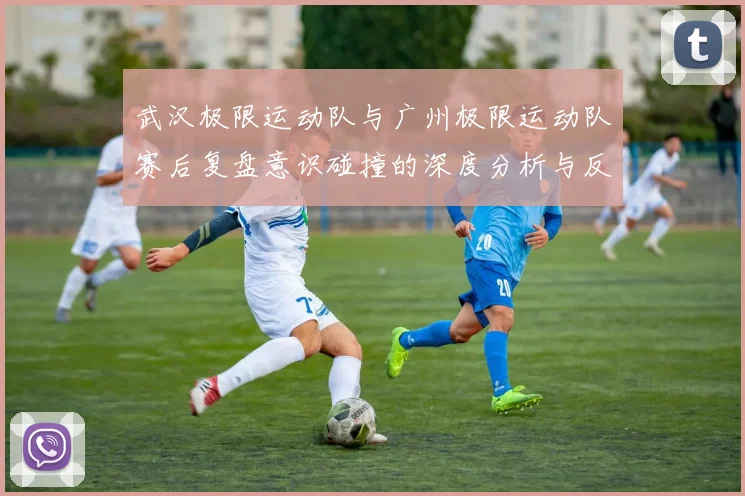 武汉极限运动队与广州极限运动队赛后复盘意识碰撞的深度分析与反思