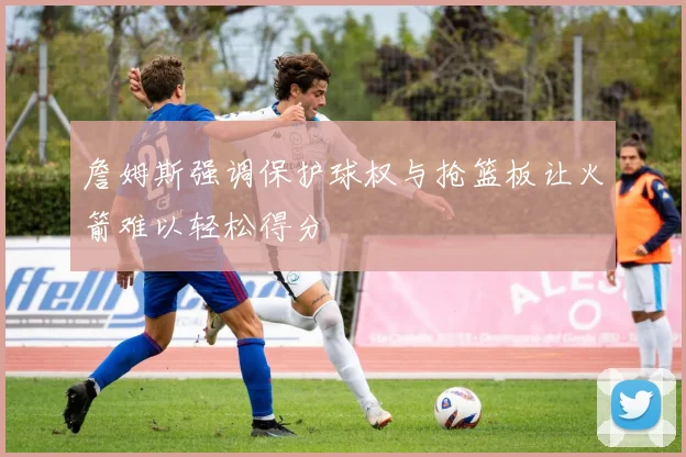 詹姆斯强调保护球权与抢篮板让火箭难以轻松得分