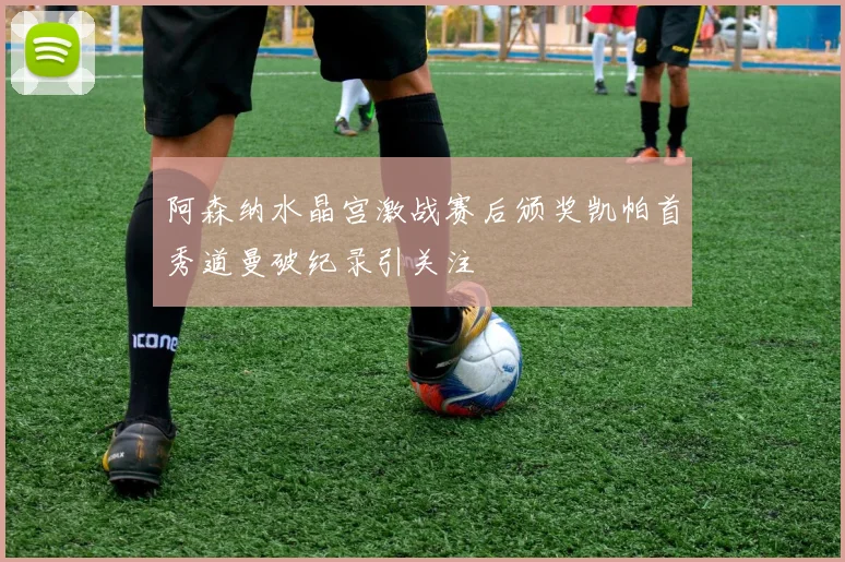 阿森纳水晶宫激战赛后颁奖凯帕首秀道曼破纪录引关注