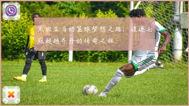 文班亚马的篮球梦想之路：追逐七冠超越乔丹的传奇之旅