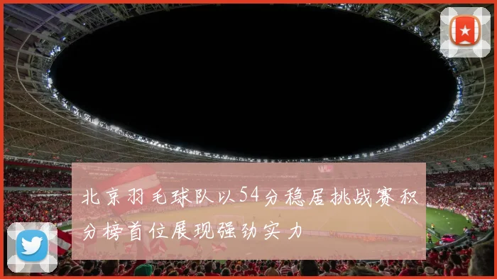 北京羽毛球队以54分稳居挑战赛积分榜首位展现强劲实力