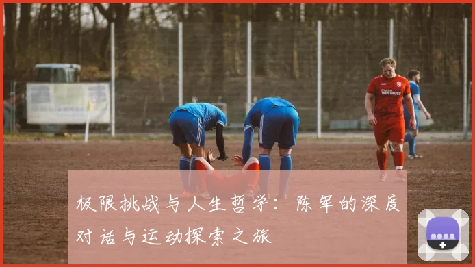 极限挑战与人生哲学：陈军的深度对话与运动探索之旅