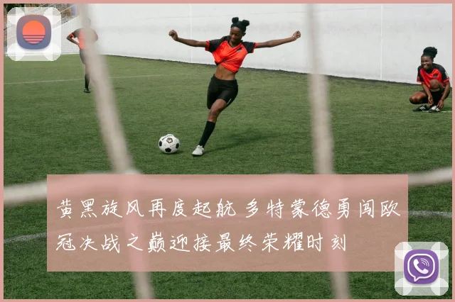 黄黑旋风再度起航 多特蒙德勇闯欧冠决战之巅迎接最终荣耀时刻