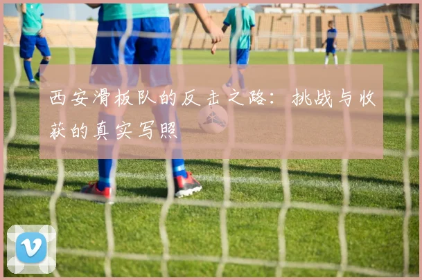 西安滑板队的反击之路：挑战与收获的真实写照