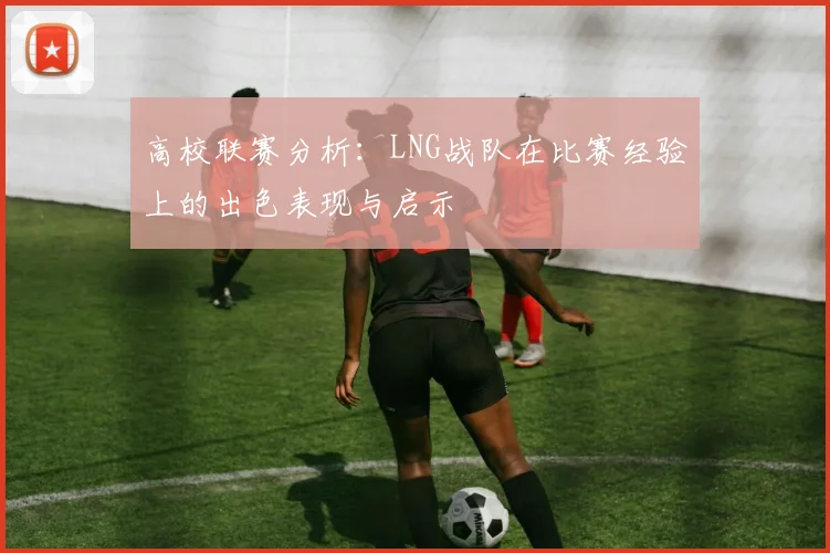 高校联赛分析：LNG战队在比赛经验上的出色表现与启示